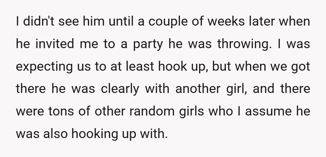 I didn't see him until a couple of weeks later when he invited me to a party he was throwing. I was expecting us to at least hook up, but...