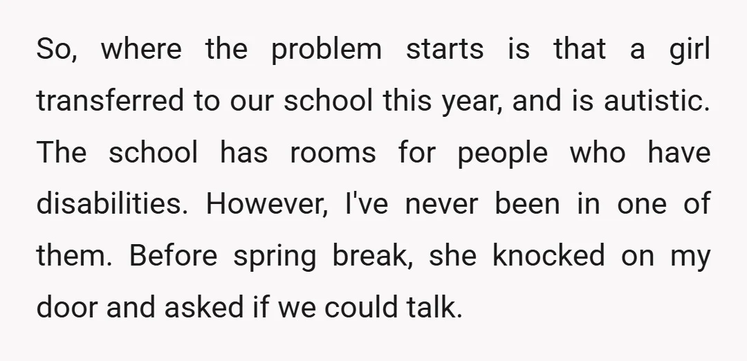 So, where the problem starts is that a girl transferred to our school this year, and is autistic. The school has rooms for people who have disabilities. However, I've never...