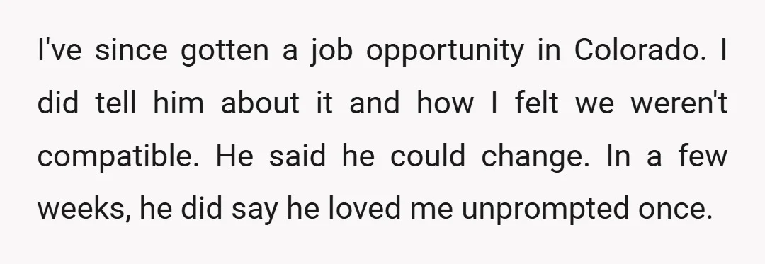 I've since gotten a job opportunity in Colorado. I did tell him about it and how I felt we weren't compatible. He said he could change. In a few weeks,...