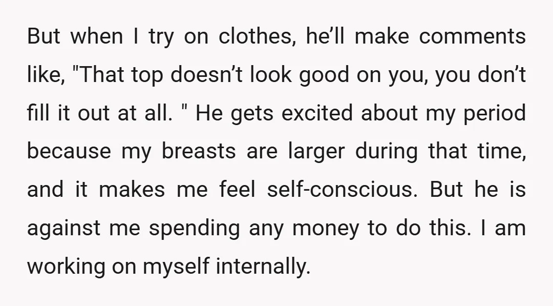 But when I try on clothes, he’ll make comments like, "That top doesn’t look good on you, you don’t fill it out at all. " He gets excited about my...