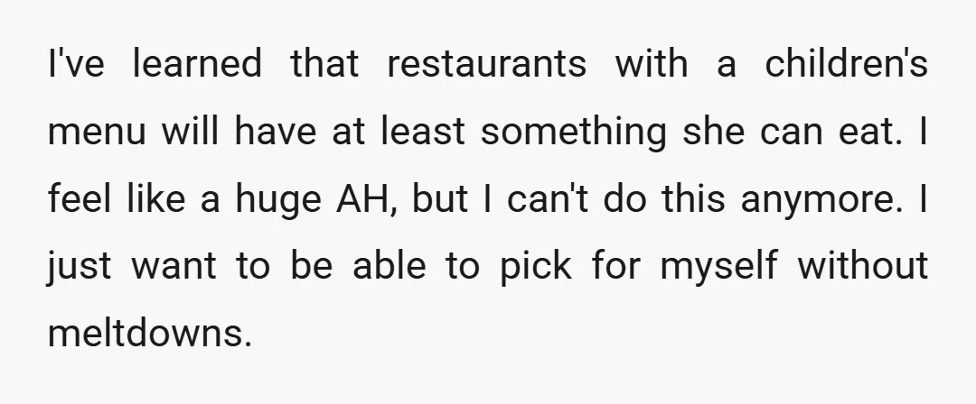 I've learned that restaurants with a children's menu will have at least something she can eat. I feel like a huge AH, but I can't do this anymore. I just...