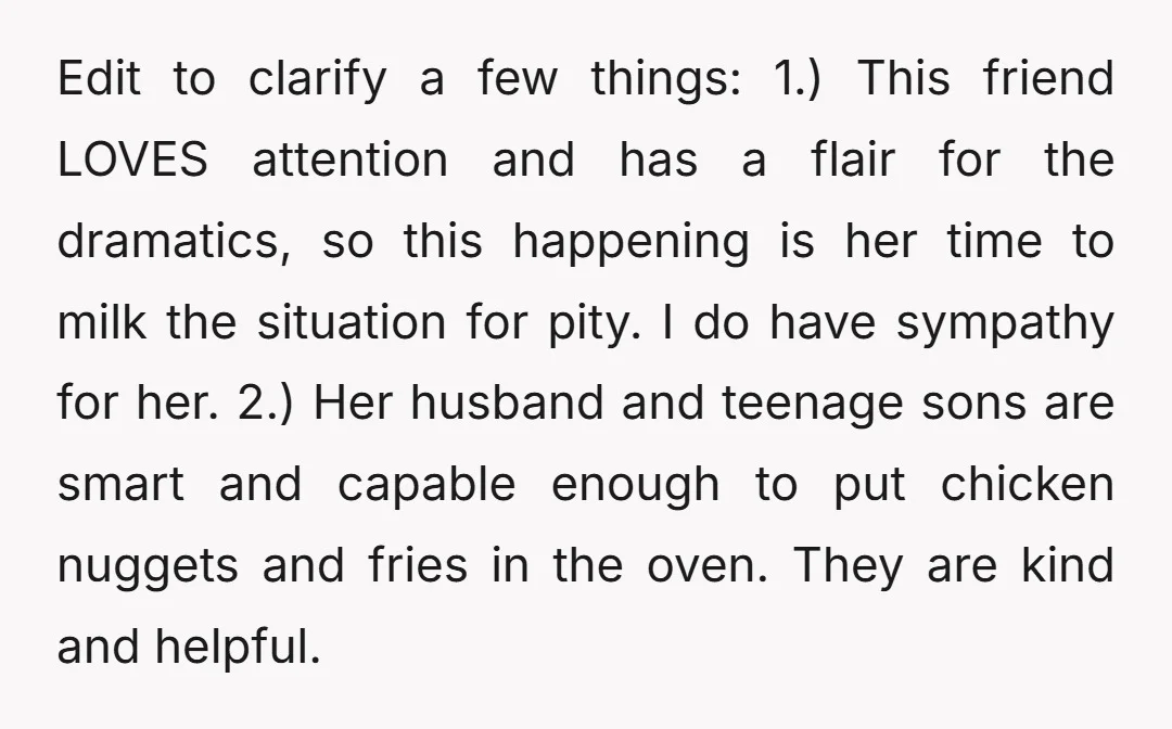 Edit to clarify a few things: 1.) This friend LOVES attention and has a flair for the dramatics, so this happening is her time to milk the situation for pity....