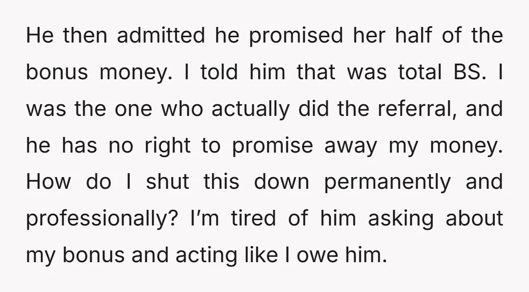 He then admitted he promised her half of the bonus money. I told him that was total BS. I was the one who actually did the referral, and he has...
