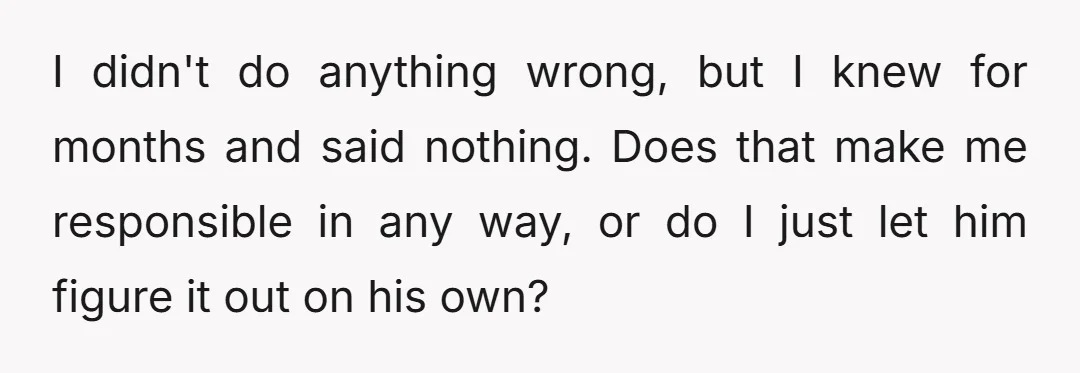 I didn't do anything wrong, but I knew for months and said nothing. Does that make me responsible in any way, or do I just let him figure it out...