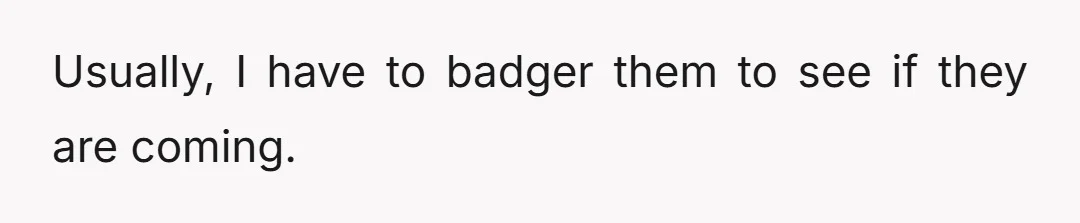 Usually, I have to badger them to see if they are coming.