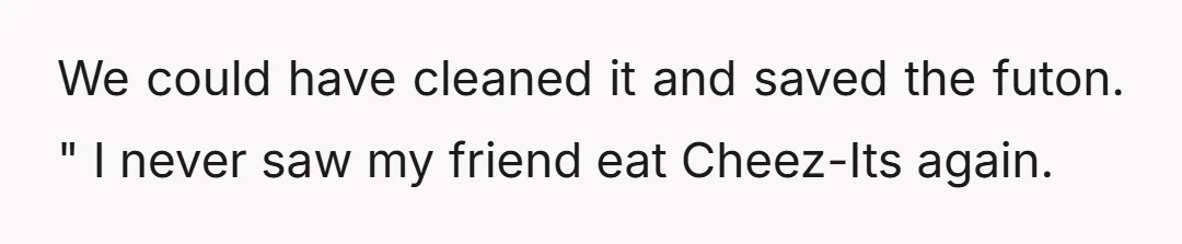 We could have cleaned it and saved the futon. " I never saw my friend eat Cheez-Its again.