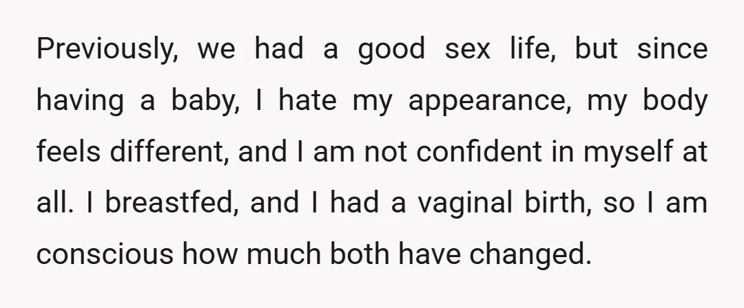 Previously, we had a good sex life, but since having a baby, I hate my appearance, my body feels different, and I am not confident in myself at all. I...