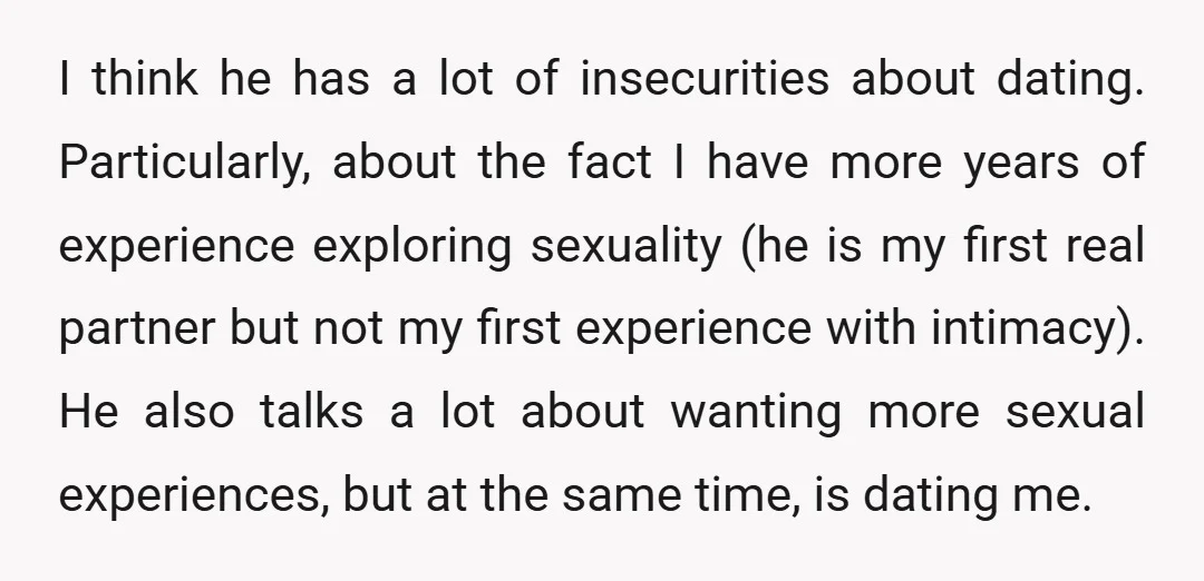 I think he has a lot of insecurities about dating. Particularly, about the fact I have more years of experience exploring sexuality (he is my first real partner but not...
