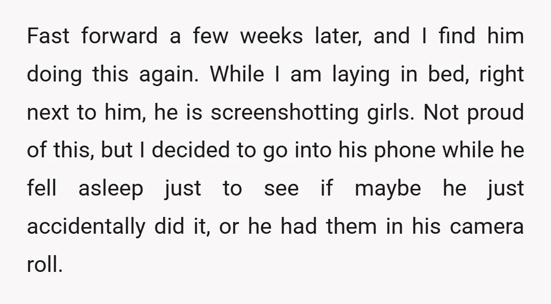Fast forward a few weeks later, and I find him doing this again. While I am laying in bed, right next to him, he is screenshotting girls. Not proud of...