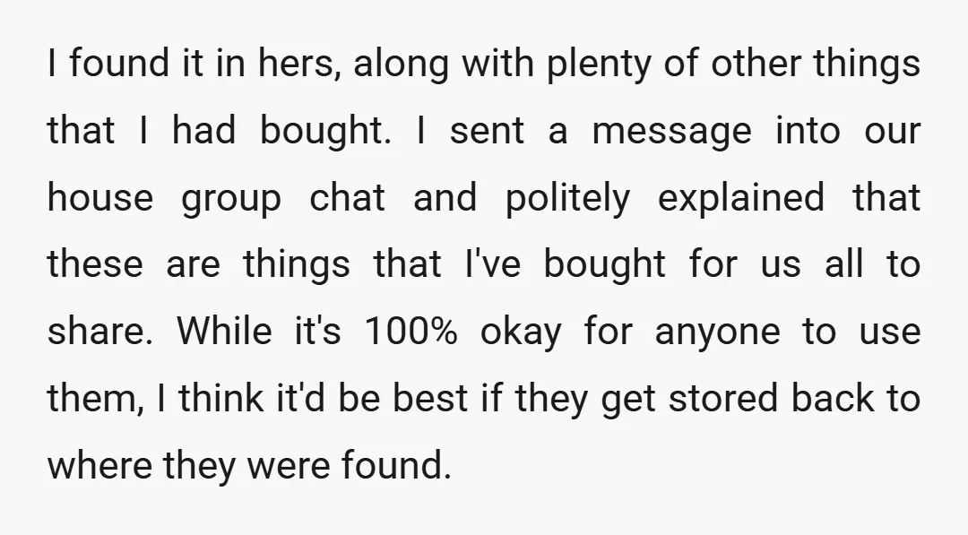 I found it in hers, along with plenty of other things that I had bought. I sent a message into our house group chat and politely explained that these are...