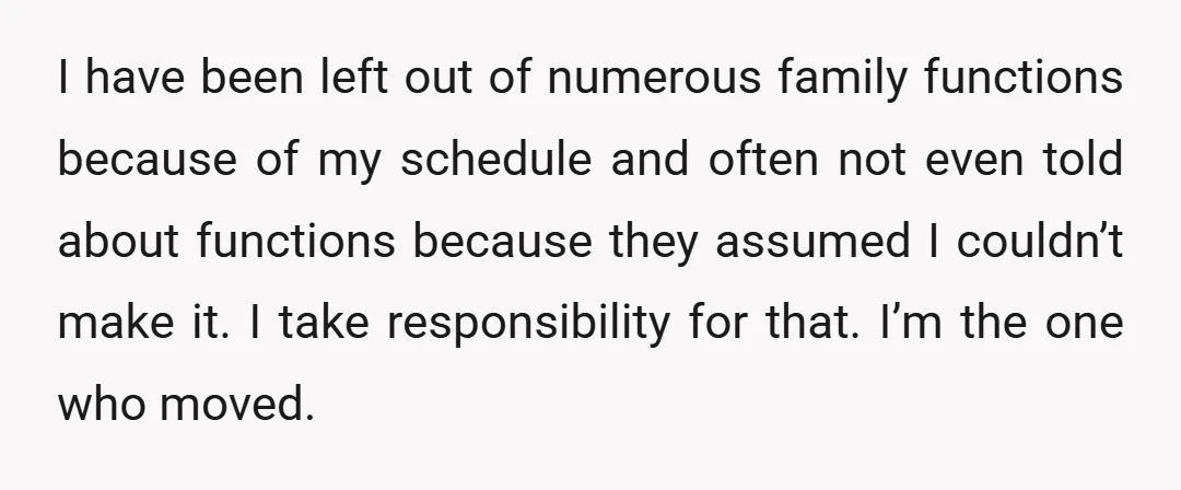 I have been left out of numerous family functions because of my schedule and often not even told about functions because they assumed I couldn’t make it. I take responsibility...