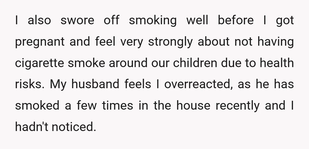 I also swore off smoking well before I got pregnant and feel very strongly about not having cigarette smoke around our children due to health risks. My husband feels I...