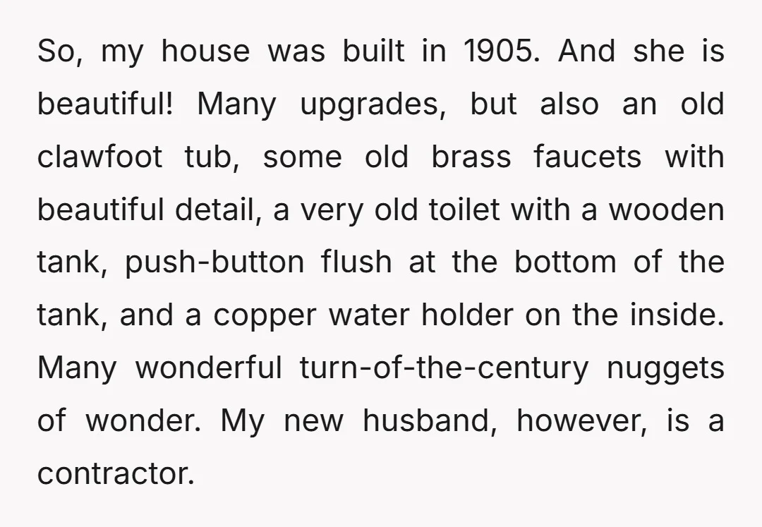 So, my house was built in 1905. And she is beautiful! Many upgrades, but also an old clawfoot tub, some old brass faucets with beautiful detail, a very old toilet...
