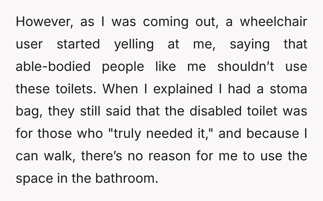 However, as I was coming out, a wheelchair user started yelling at me, saying that able-bodied people like me shouldn’t use these toilets. When I explained I had a stoma...