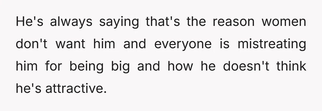 He's always saying that's the reason women don't want him and everyone is mistreating him for being big and how he doesn't think he's attractive.
