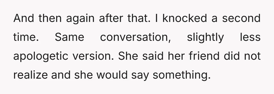 And then again after that. I knocked a second time. Same conversation, slightly less apologetic version. She said her friend did not realize and she would say something.