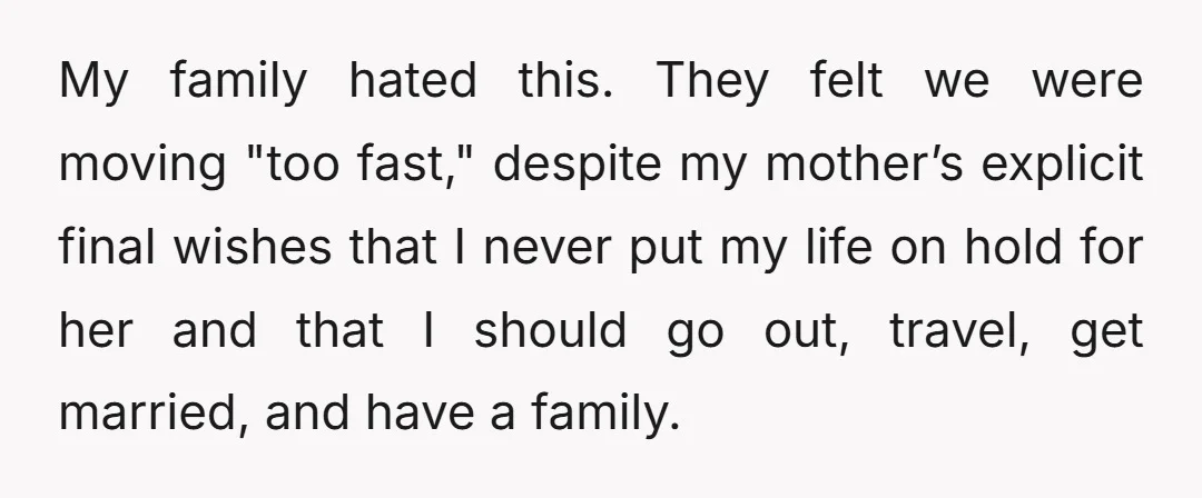 My family hated this. They felt we were moving "too fast," despite my mother’s explicit final wishes that I never put my life on hold for her and that I...