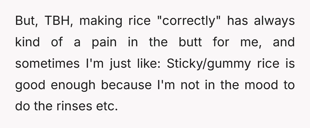 But, TBH, making rice "correctly" has always kind of a pain in the butt for me, and sometimes I'm just like: Sticky/gummy rice is good enough because I'm not in...