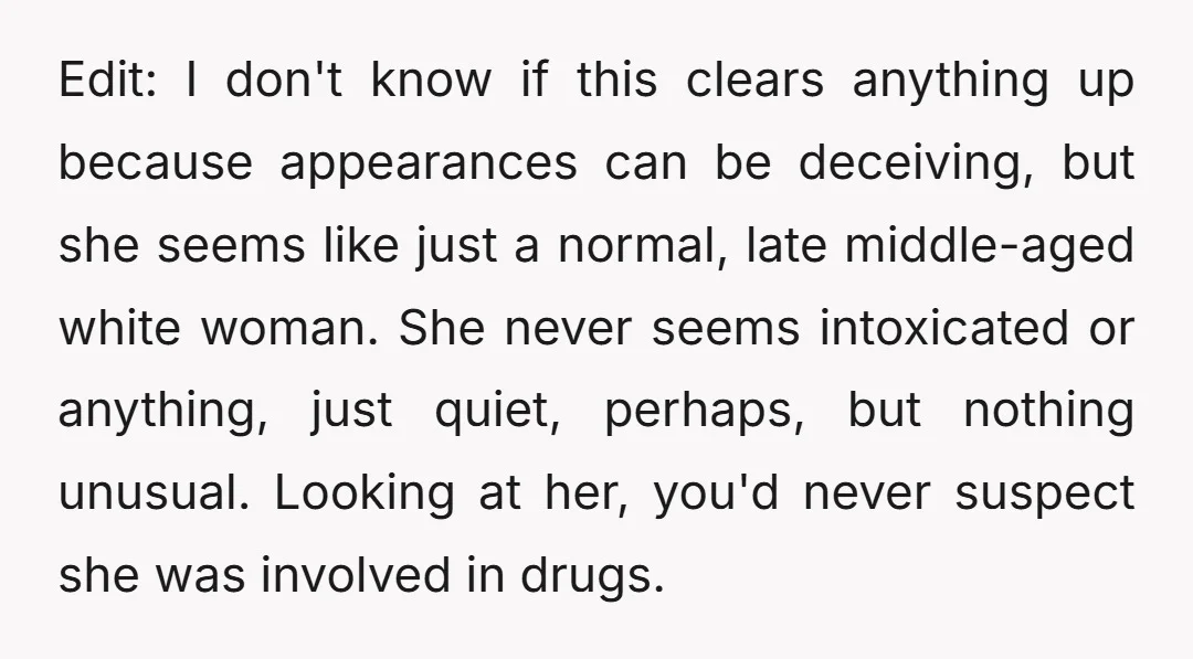 Edit: I don't know if this clears anything up because appearances can be deceiving, but she seems like just a normal, late middle-aged white woman. She never seems intoxicated or...