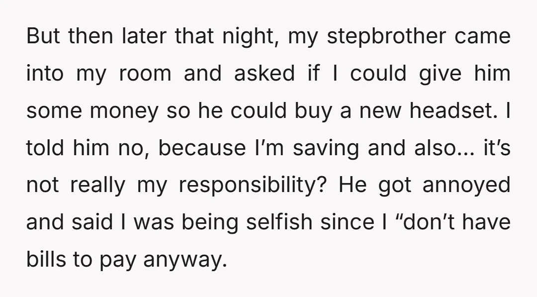 But then later that night, my stepbrother came into my room and asked if I could give him some money so he could buy a new headset. I told him...