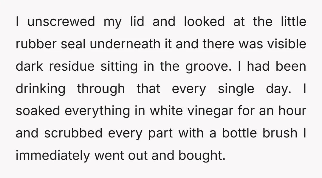 I unscrewed my lid and looked at the little rubber seal underneath it and there was visible dark residue sitting in the groove. I had been drinking through that every...