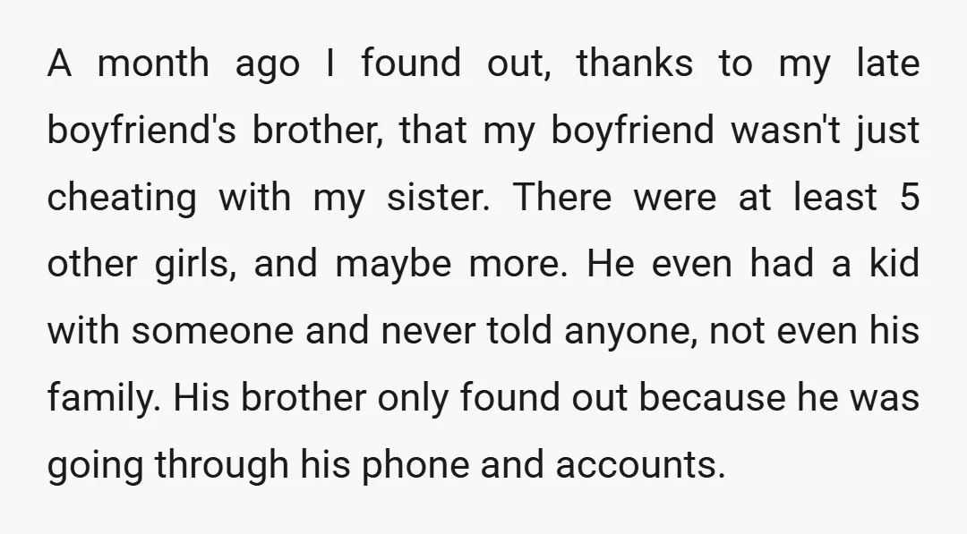 A month ago I found out, thanks to my late boyfriend's brother, that my boyfriend wasn't just cheating with my sister. There were at least 5 other girls, and maybe...