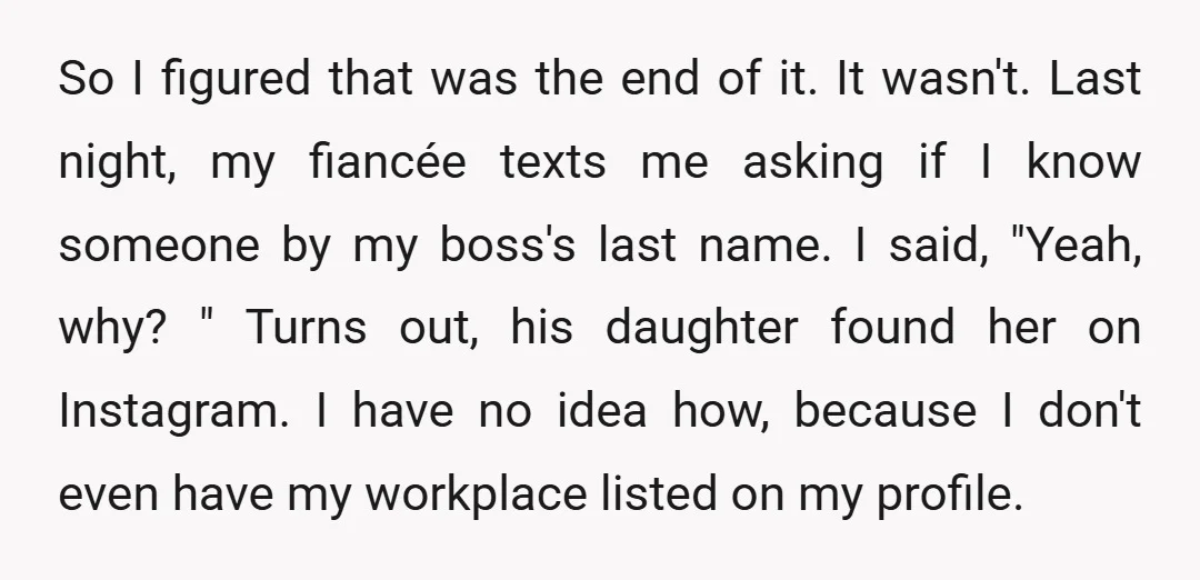 So I figured that was the end of it. It wasn't. Last night, my fiancée texts me asking if I know someone by my boss's last name. I said, "Yeah,...