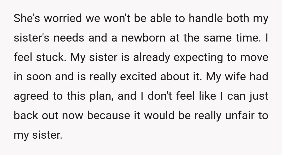 She's worried we won't be able to handle both my sister's needs and a newborn at the same time. I feel stuck. My sister is already expecting to move in...