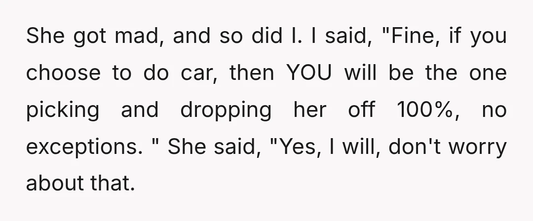 She got mad, and so did I. I said, "Fine, if you choose to do car, then YOU will be the one picking and dropping her off 100%, no exceptions....