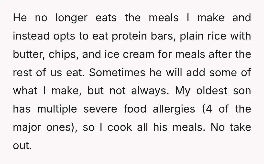 He no longer eats the meals I make and instead opts to eat protein bars, plain rice with butter, chips, and ice cream for meals after the rest of us...