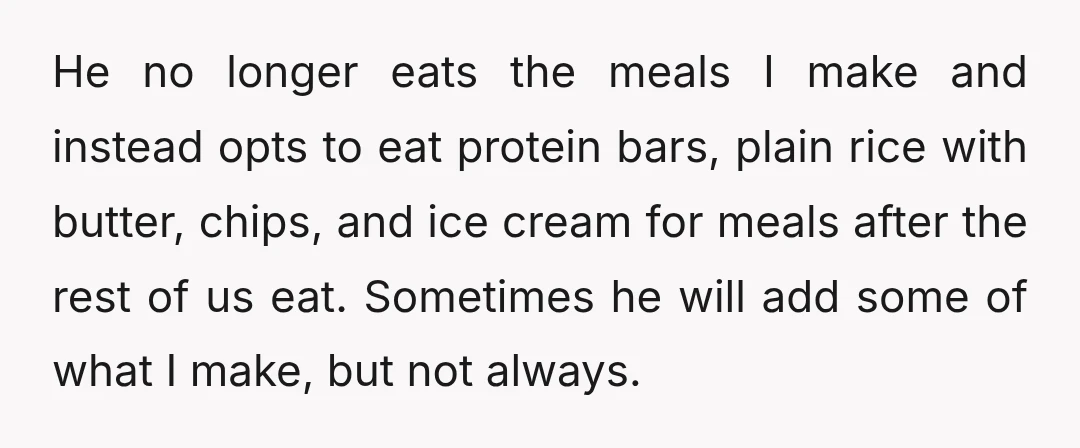 He no longer eats the meals I make and instead opts to eat protein bars, plain rice with butter, chips, and ice cream for meals after the rest of us...