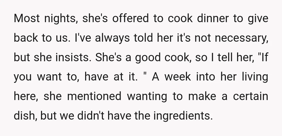 Most nights, she's offered to cook dinner to give back to us. I've always told her it's not necessary, but she insists. She's a good cook, so I tell her,...