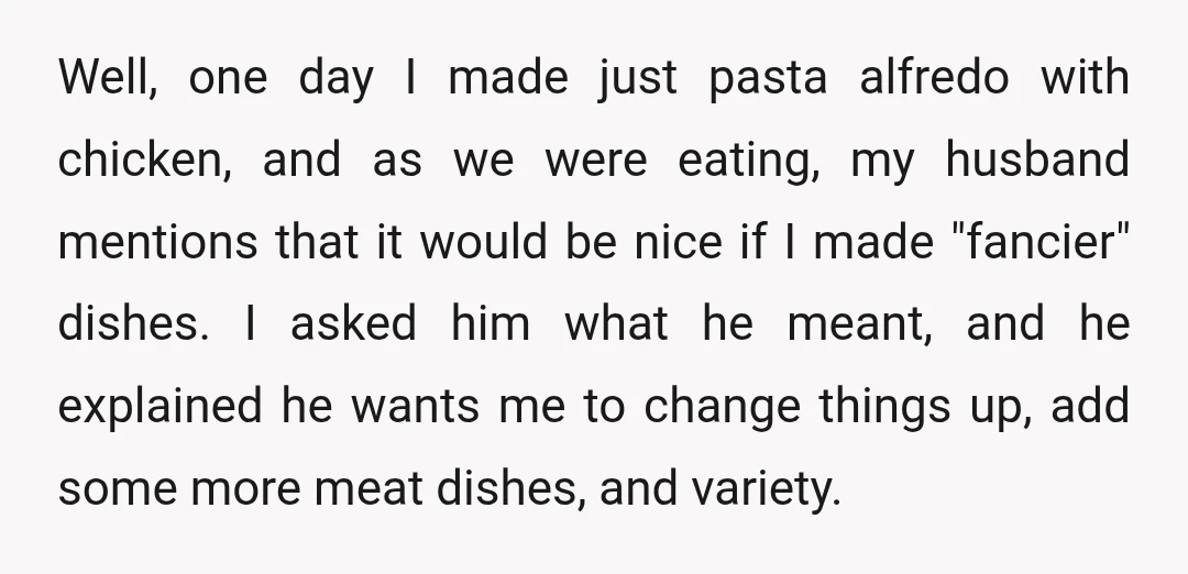 Well, one day I made just pasta alfredo with chicken, and as we were eating, my husband mentions that it would be nice if I made "fancier" dishes. I asked...