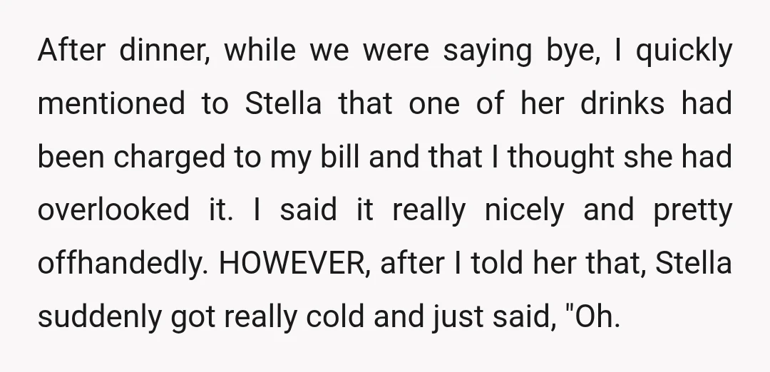 After dinner, while we were saying bye, I quickly mentioned to Stella that one of her drinks had been charged to my bill and that I thought she had overlooked...