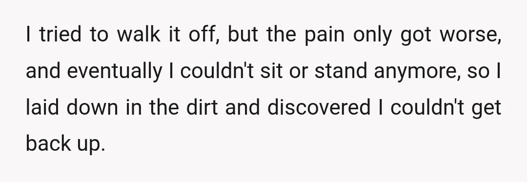 I tried to walk it off, but the pain only got worse, and eventually I couldn't sit or stand anymore, so I laid down in the dirt and discovered I...
