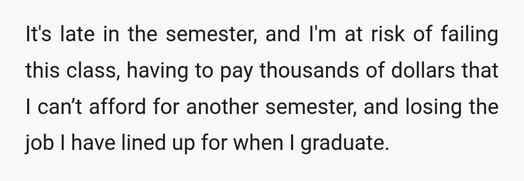 It's late in the semester, and I'm at risk of failing this class, having to pay thousands of dollars that I can’t afford for another semester, and losing the job...