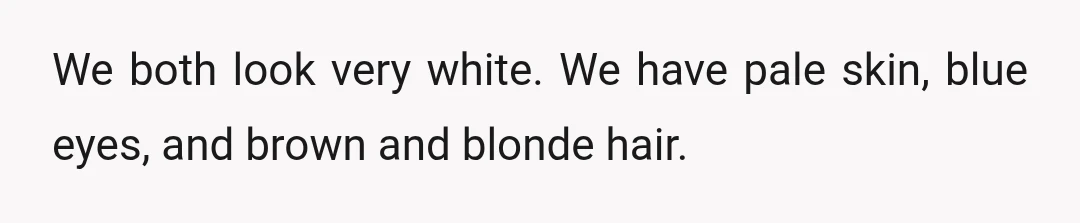We both look very white. We have pale skin, blue eyes, and brown and blonde hair.