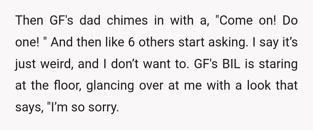 Then GF's dad chimes in with a, "Come on! Do one! " And then like 6 others start asking. I say it’s just weird, and I don’t want to. GF's...
