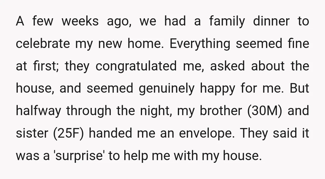 A few weeks ago, we had a family dinner to celebrate my new home. Everything seemed fine at first; they congratulated me, asked about the house, and seemed genuinely happy...