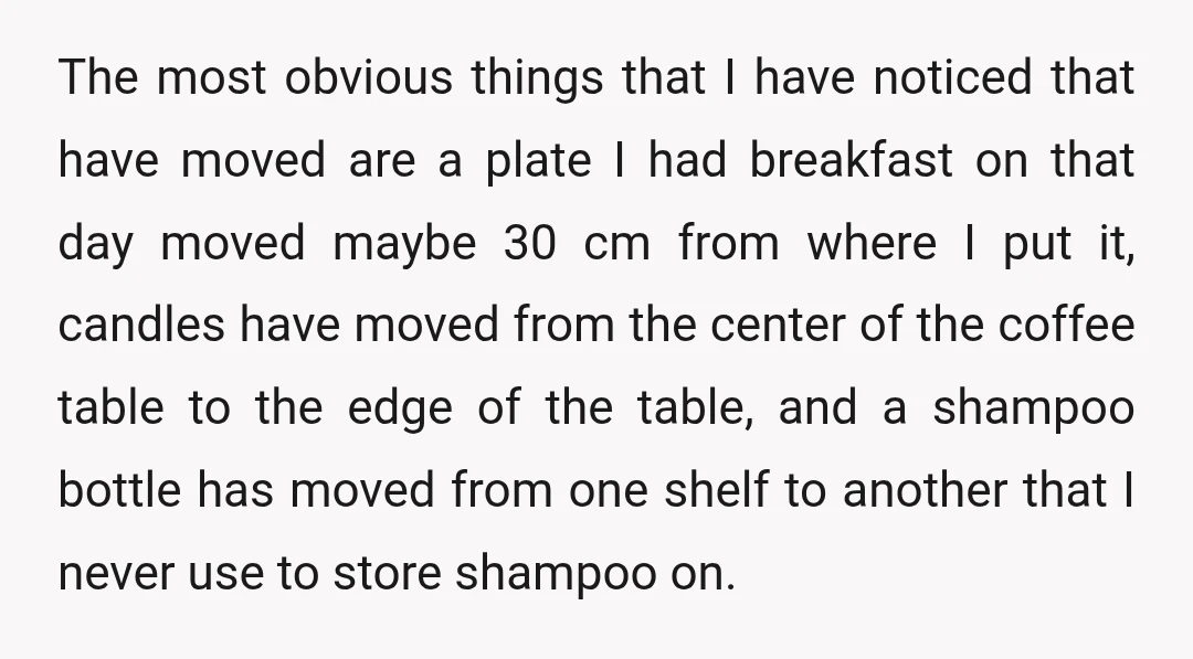 The most obvious things that I have noticed that have moved are a plate I had breakfast on that day moved maybe 30 cm from where I put it, candles...