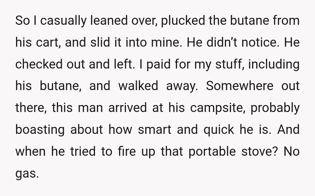 So I casually leaned over, plucked the butane from his cart, and slid it into mine. He didn’t notice. He checked out and left. I paid for my stuff, including...