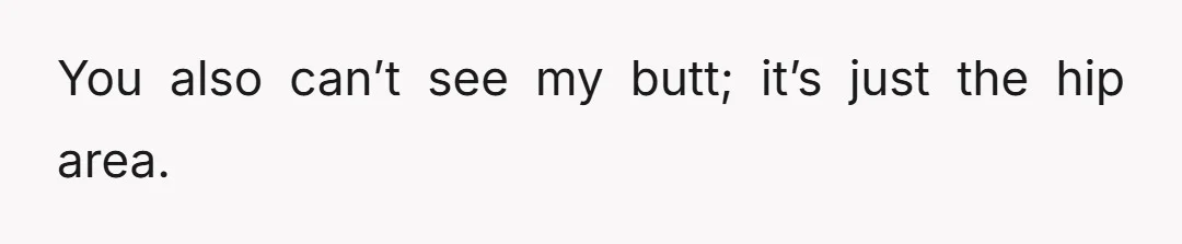 You also can’t see my butt; it’s just the hip area.