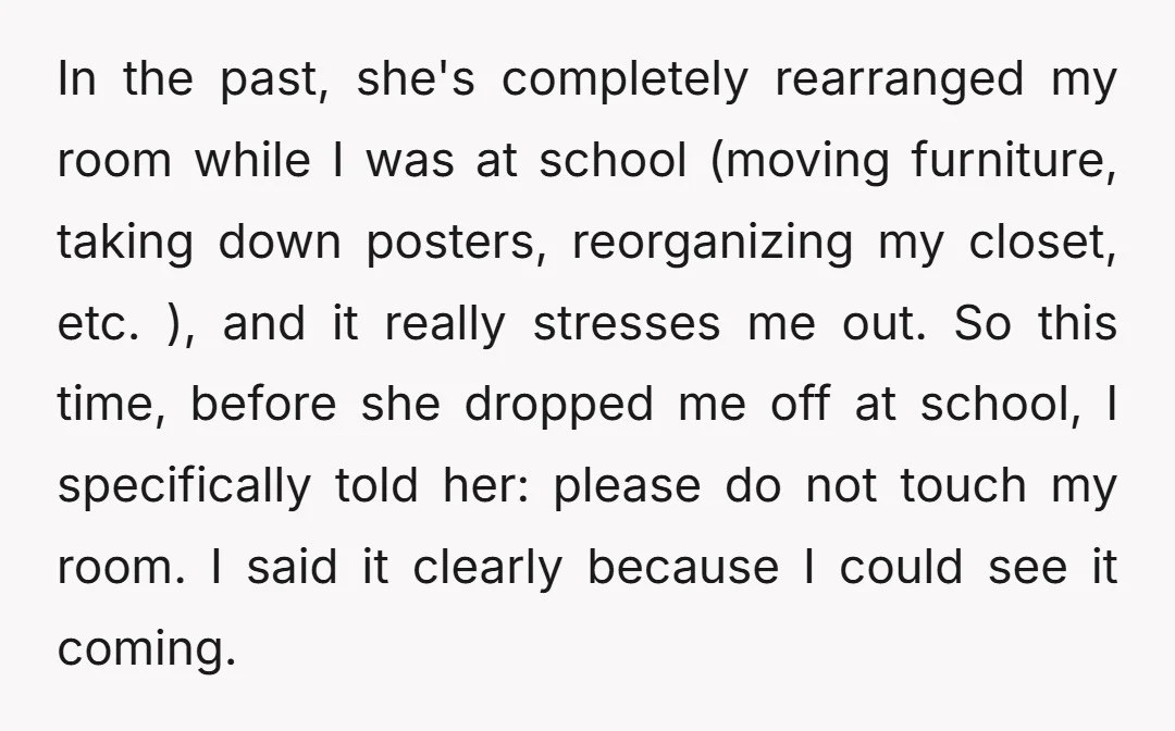 In the past, she's completely rearranged my room while I was at school (moving furniture, taking down posters, reorganizing my closet, etc. ), and it really stresses me out. So...