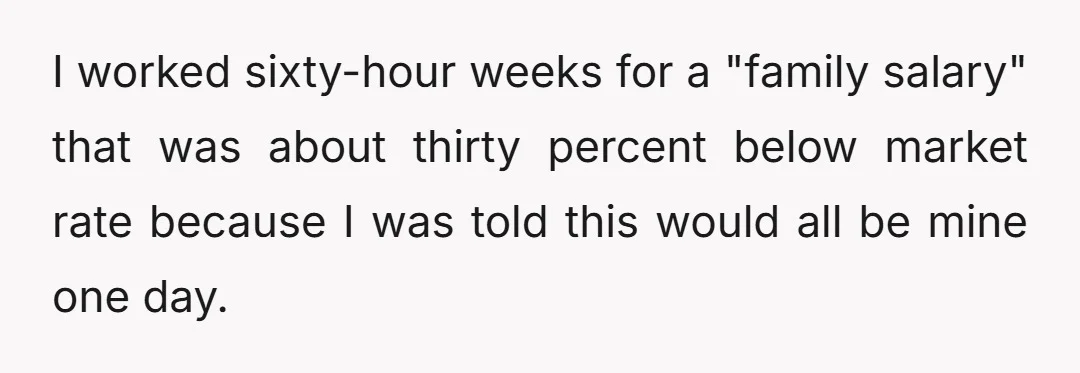 I worked sixty-hour weeks for a "family salary" that was about thirty percent below market rate because I was told this would all be mine one day.