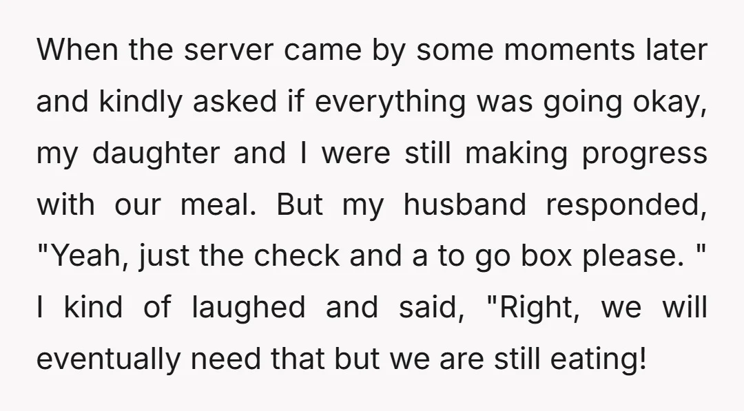 When the server came by some moments later and kindly asked if everything was going okay, my daughter and I were still making progress with our meal. But my husband...