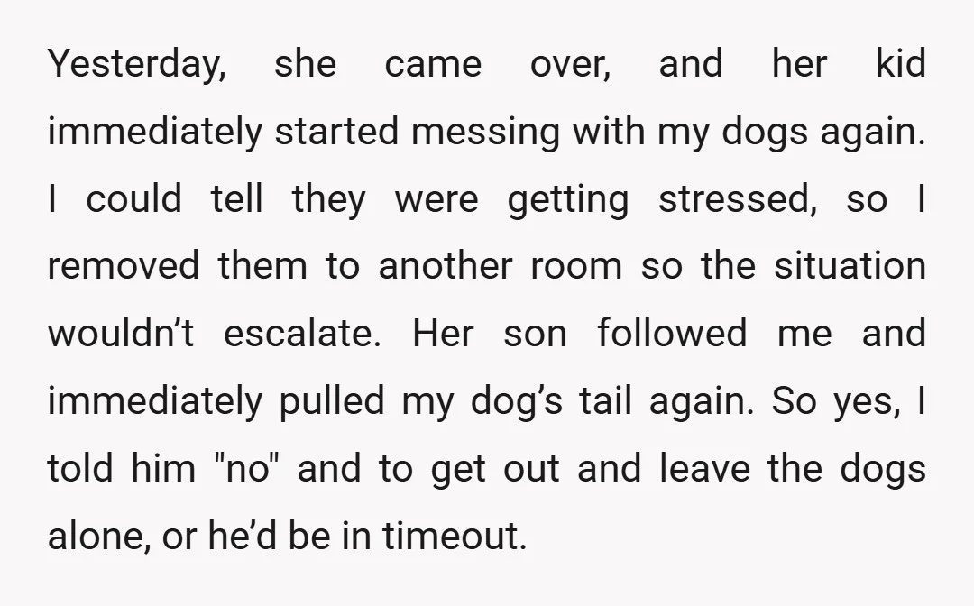 Yesterday, she came over, and her kid immediately started messing with my dogs again. I could tell they were getting stressed, so I removed them to another room so the...