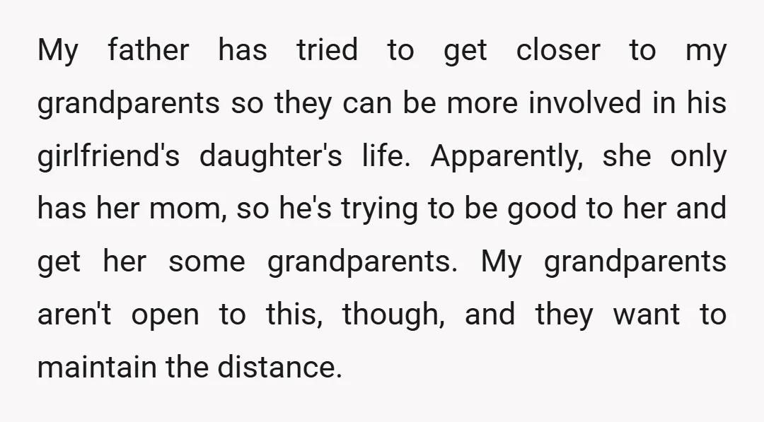 My father has tried to get closer to my grandparents so they can be more involved in his girlfriend's daughter's life. Apparently, she only has her mom, so he's trying...