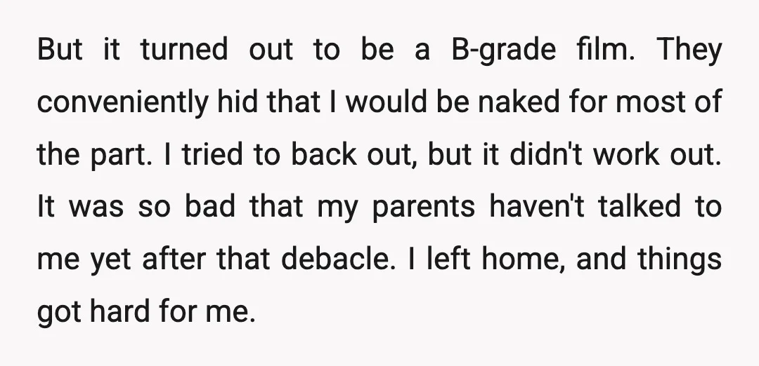 But it turned out to be a B-grade film. They conveniently hid that I would be naked for most of the part. I tried to back out, but it didn't...