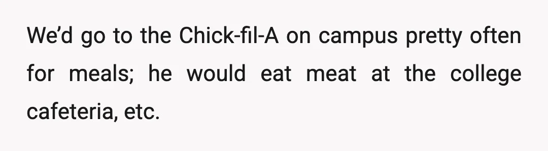 We’d go to the Chick-fil-A on campus pretty often for meals; he would eat meat at the college cafeteria, etc.