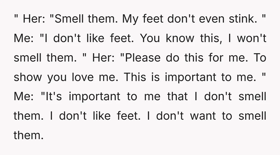 " Her: "Smell them. My feet don't even stink. " Me: "I don't like feet. You know this, I won't smell them. " Her: "Please do this for me. To...